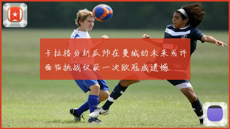 卡拉格分析瓜帅在曼城的未来或许面临挑战仅获一次欧冠成遗憾