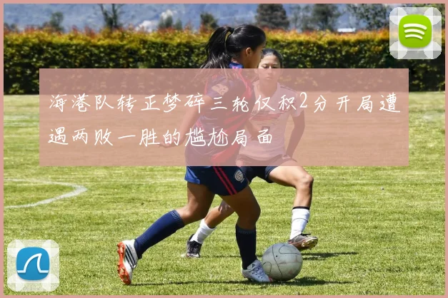 海港队转正梦碎三轮仅积2分开局遭遇两败一胜的尴尬局面