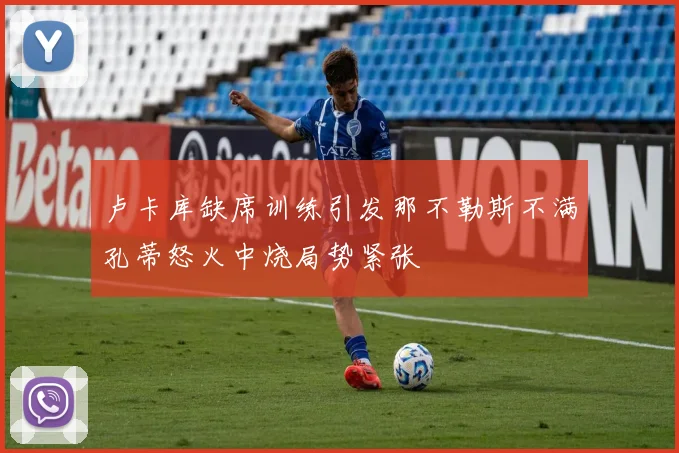 卢卡库缺席训练引发那不勒斯不满孔蒂怒火中烧局势紧张