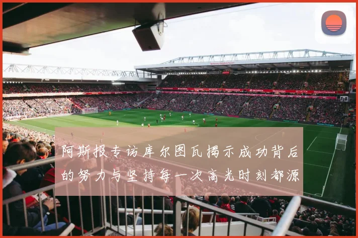 阿斯报专访库尔图瓦揭示成功背后的努力与坚持每一次高光时刻都源于汗水付出