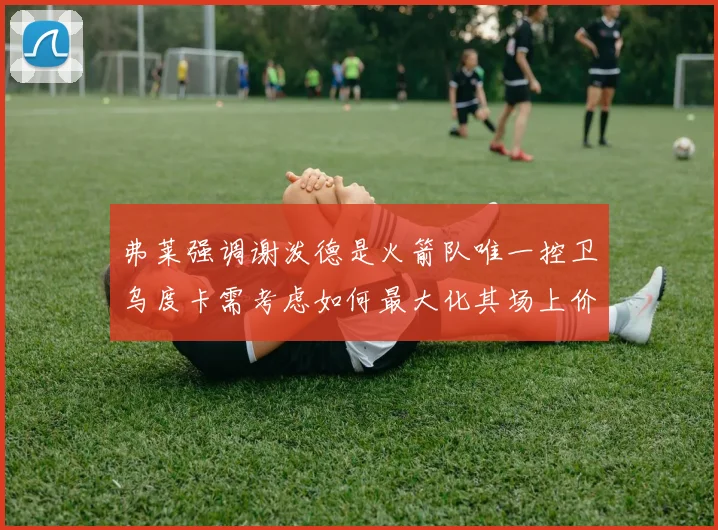 弗莱强调谢泼德是火箭队唯一控卫乌度卡需考虑如何最大化其场上价值