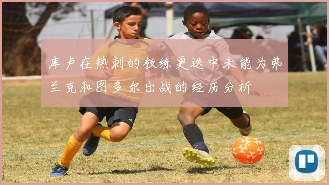 库卢在热刺的教练更迭中未能为弗兰克和图多尔出战的经历分析