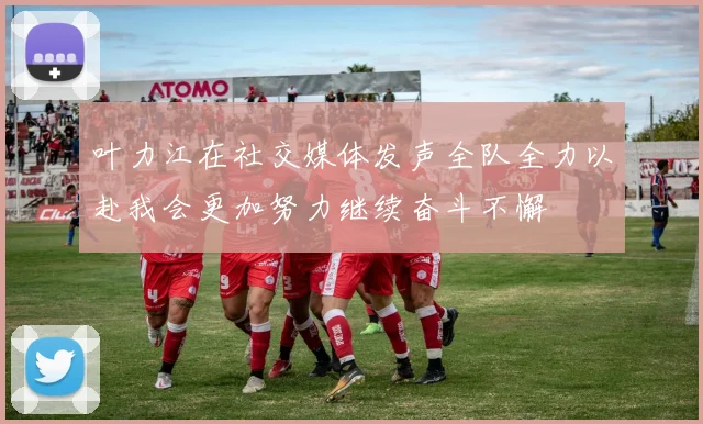 叶力江在社交媒体发声全队全力以赴我会更加努力继续奋斗不懈