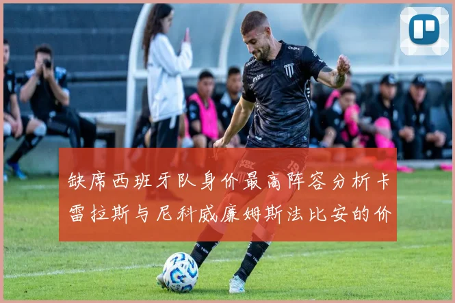 缺席西班牙队身价最高阵容分析卡雷拉斯与尼科威廉姆斯法比安的价值探讨