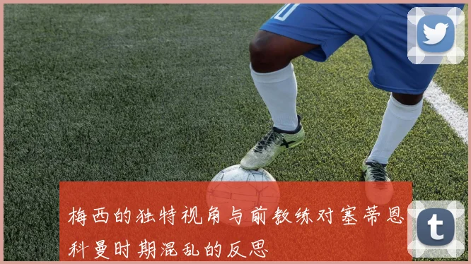 梅西的独特视角与前教练对塞蒂恩科曼时期混乱的反思