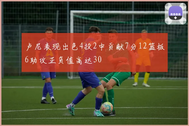 卢尼表现出色4投2中贡献7分12篮板6助攻正负值高达30