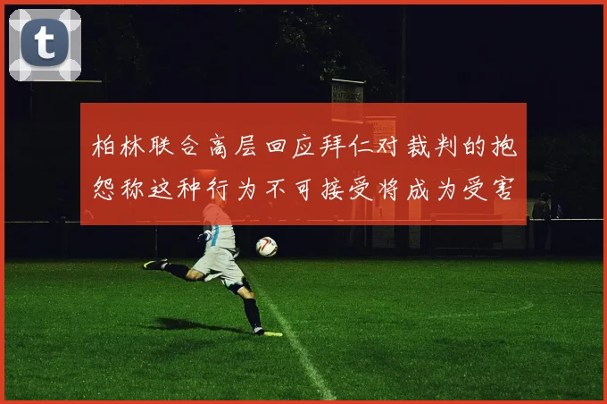 柏林联合高层回应拜仁对裁判的抱怨称这种行为不可接受将成为受害者