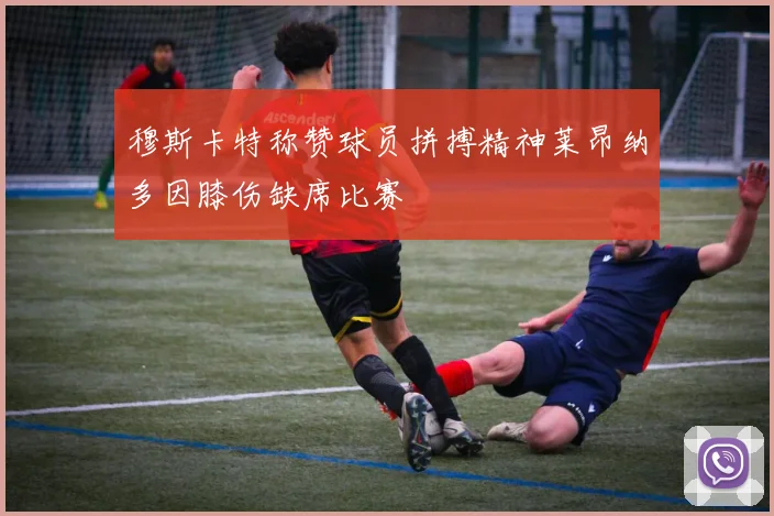 穆斯卡特称赞球员拼搏精神莱昂纳多因膝伤缺席比赛
