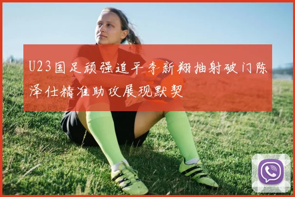 U23国足顽强追平李新翔抽射破门陈泽仕精准助攻展现默契