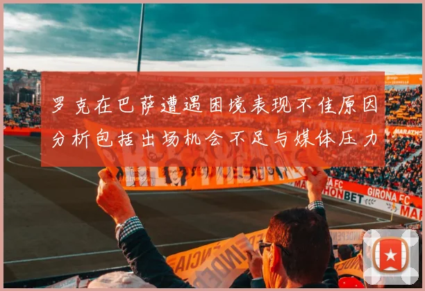 罗克在巴萨遭遇困境表现不佳原因分析包括出场机会不足与媒体压力影响