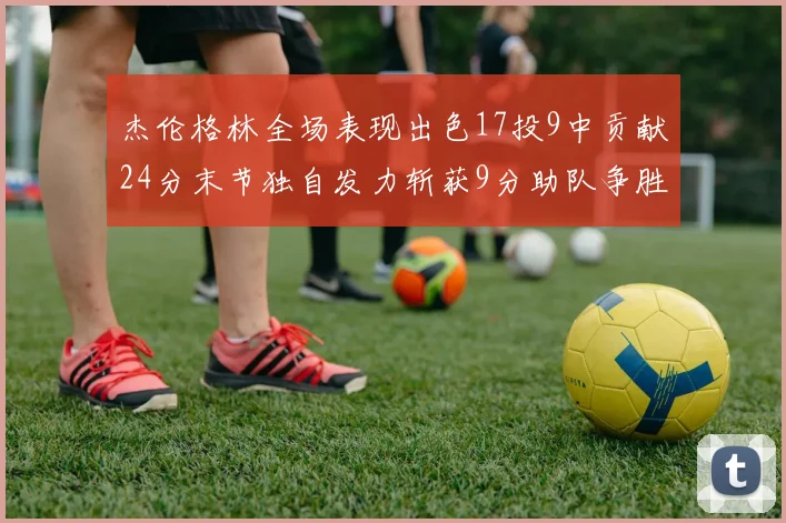 杰伦格林全场表现出色17投9中贡献24分末节独自发力斩获9分助队争胜