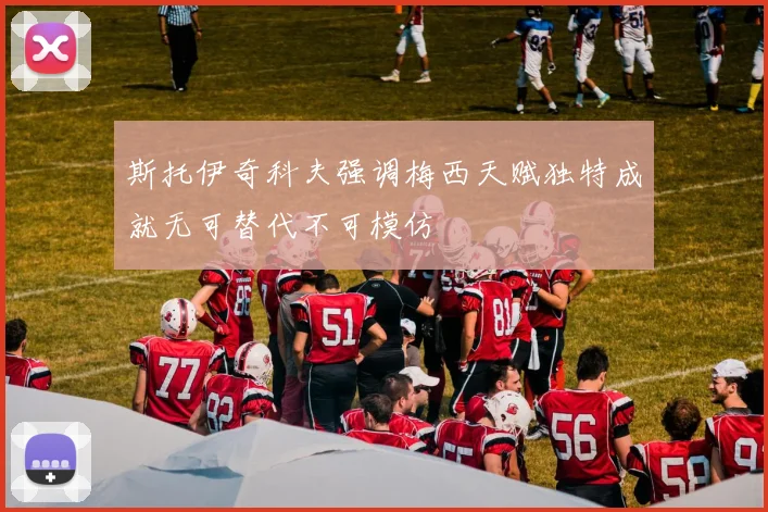 斯托伊奇科夫强调梅西天赋独特成就无可替代不可模仿